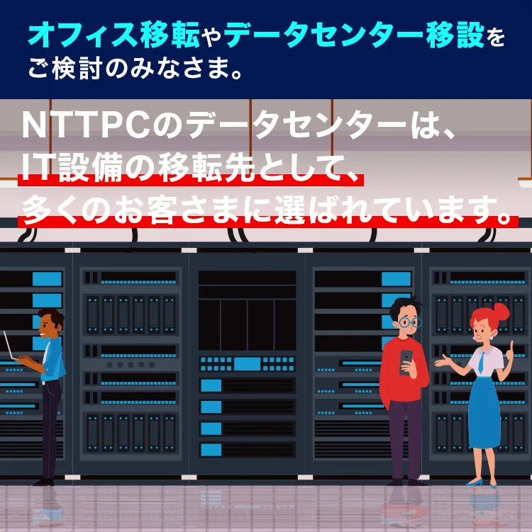 オフィス移転やデータセンター移設をご検討のみなさま。NTTPCのデータセンターは、IT設備の移転先として、多くのお客さまに選ばれています。