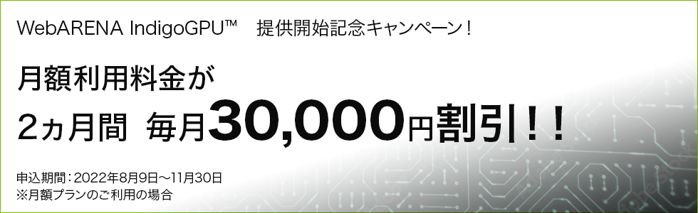 WebARENA IndigoGPU™　提供開始記念キャンペーン！ 月額利用料金が2ヵ月間　毎月30,000円割引！！ 申込期間：2022年8月9日～11月30日 ※月額プランのご利用の場合