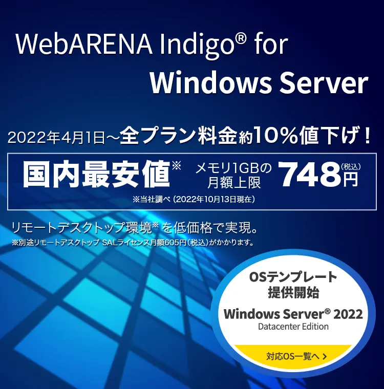 Indigo for Windows Server Windows2022年4月1日～全プラン料金約10％値下げ！ 国内最安値※メモリ1GBの月額上限748円（税込） リモートデスクトップ環境  を低価格で実現。※別途リモートデスクトップ SALライセンス月額605円（税込）がかかります。『Windows Server®2022 Datacenter Edition 』OSテンプレート提供開始