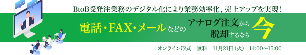BtoB受発注業務のデジタル化により業務効率化、売上アップを実現！
～電話・FAX・メールなどのアナログ注文から脱却するなら“今”～＜オンライン形式　2023.11.21（火）14:00～＞