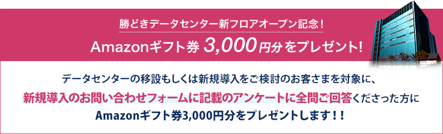 勝どきデータセンター新フロアオープン記念!Amazonギフト券3,000円分をプレゼント!データセンターの移設もしくは新規導入をご検討のお客さまを対象に、新フロアのデータセンター見学or新規導入のお問い合わせフォームに記載のアンケートに全問ご回答くださった方にAmazonギフト券3,000円分をプレゼントします!!※ AmazonはAmazon.com, Inc. またはその関連会社の商標です。