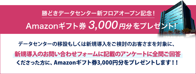 勝どきデータセンター新フロアオープン記念!Amazonギフト券3,000円分をプレゼント!データセンターの移設もしくは新規導入をご検討のお客さまを対象に、新フロアのデータセンター見学or新規導入のお問い合わせフォームに記載のアンケートに全問ご回答くださった方にAmazonギフト券3,000円分をプレゼントします!!※ AmazonはAmazon.com, Inc. またはその関連会社の商標です。